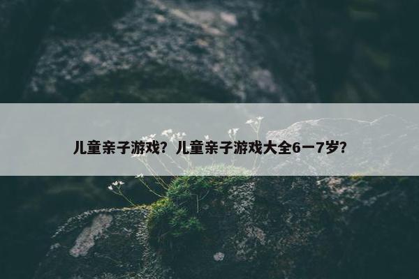 儿童亲子游戏？儿童亲子游戏大全6一7岁？