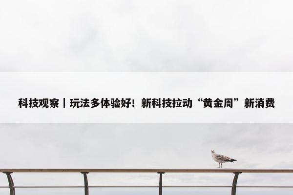 科技观察｜玩法多体验好！新科技拉动“黄金周”新消费