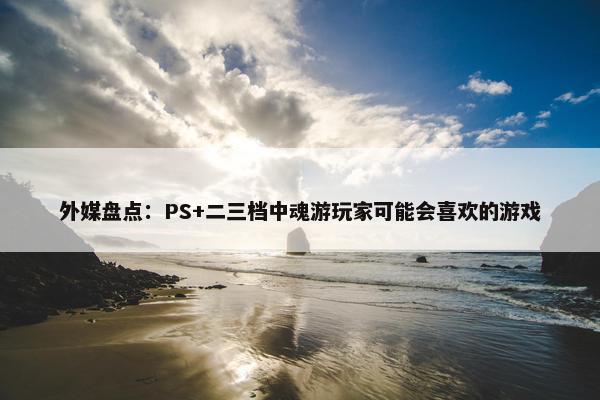 外媒盘点：PS+二三档中魂游玩家可能会喜欢的游戏