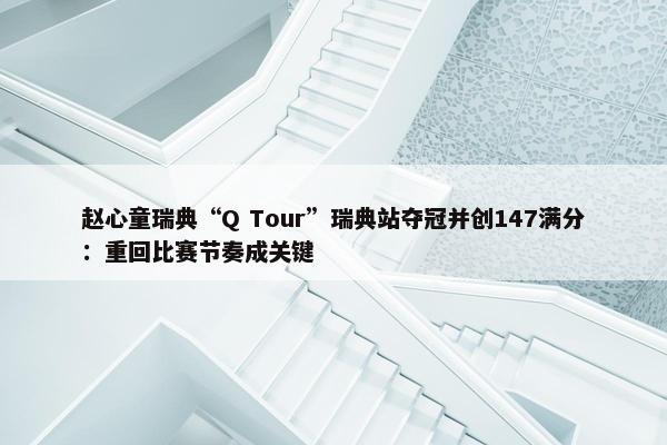 赵心童瑞典“Q Tour”瑞典站夺冠并创147满分：重回比赛节奏成关键