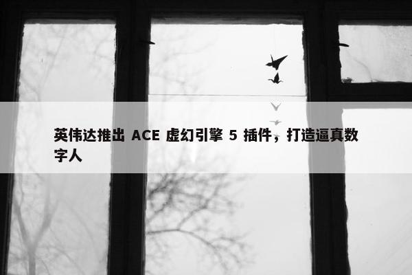 英伟达推出 ACE 虚幻引擎 5 插件，打造逼真数字人