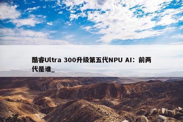 酷睿Ultra 300升级第五代NPU AI：前两代是谁_