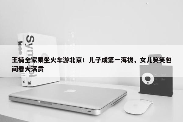 王楠全家乘坐火车游北京！儿子成第一海拔，女儿笑笑包间看大满贯