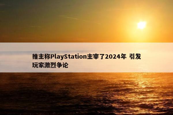 推主称PlayStation主宰了2024年 引发玩家激烈争论