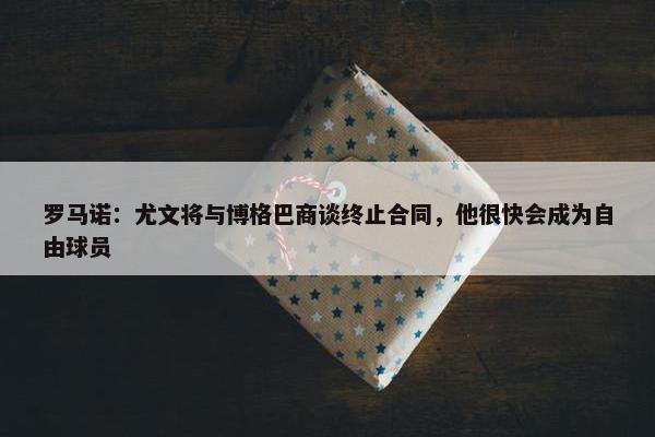 罗马诺：尤文将与博格巴商谈终止合同，他很快会成为自由球员