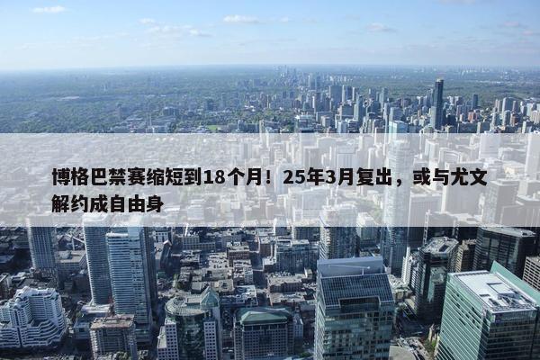 博格巴禁赛缩短到18个月！25年3月复出，或与尤文解约成自由身