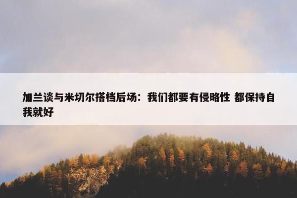 加兰谈与米切尔搭档后场：我们都要有侵略性 都保持自我就好