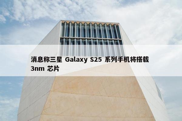 消息称三星 Galaxy S25 系列手机将搭载 3nm 芯片