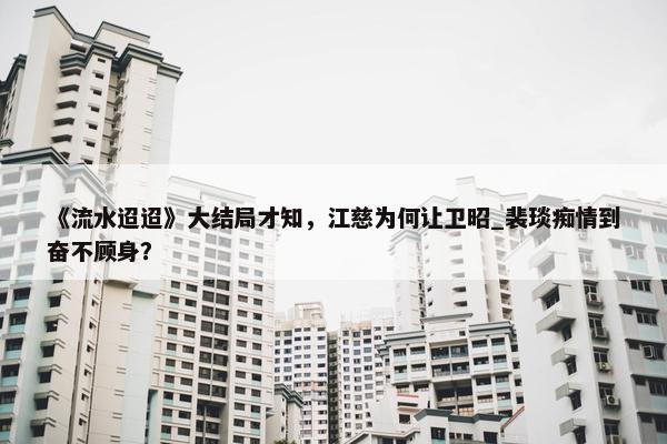 《流水迢迢》大结局才知，江慈为何让卫昭_裴琰痴情到奋不顾身？