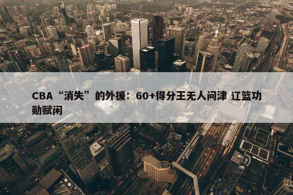 CBA“消失”的外援：60+得分王无人问津 辽篮功勋赋闲