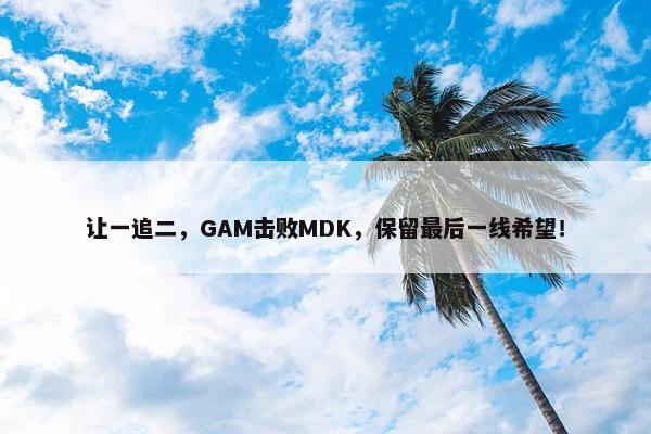 让一追二，GAM击败MDK，保留最后一线希望！