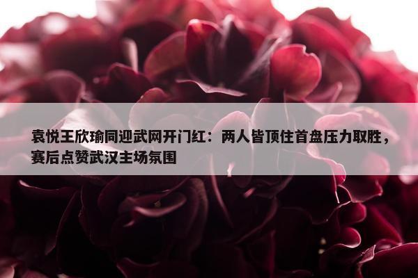 袁悦王欣瑜同迎武网开门红：两人皆顶住首盘压力取胜，赛后点赞武汉主场氛围