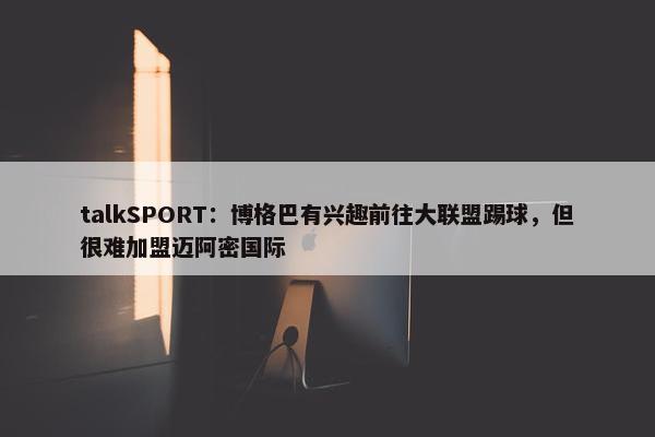 talkSPORT：博格巴有兴趣前往大联盟踢球，但很难加盟迈阿密国际