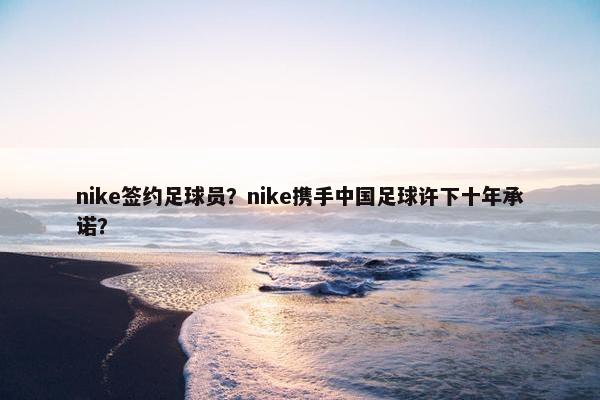 nike签约足球员？nike携手中国足球许下十年承诺？