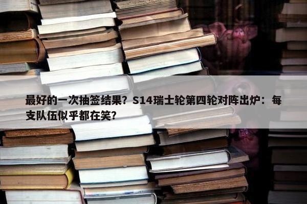 最好的一次抽签结果？S14瑞士轮第四轮对阵出炉：每支队伍似乎都在笑？