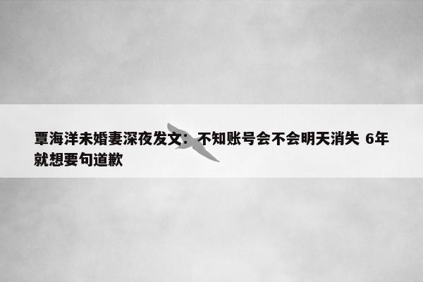 覃海洋未婚妻深夜发文：不知账号会不会明天消失 6年就想要句道歉