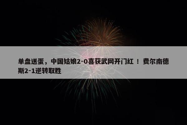 单盘送蛋，中国姑娘2-0喜获武网开门红 ！费尔南德斯2-1逆转取胜