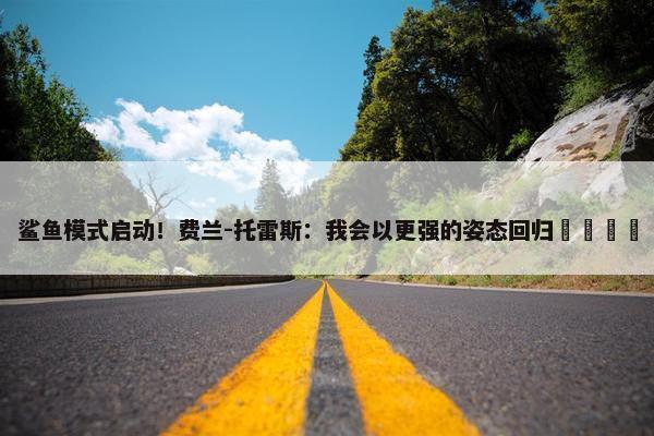 鲨鱼模式启动！费兰-托雷斯：我会以更强的姿态回归🦈