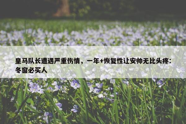 皇马队长遭遇严重伤情，一年+恢复性让安帅无比头疼：冬窗必买人