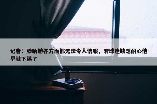 记者：滕哈赫各方面都无法令人信服，若球迷缺乏耐心他早就下课了