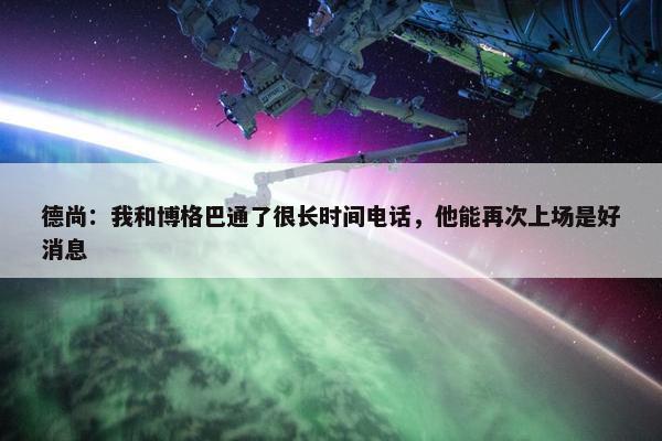 德尚：我和博格巴通了很长时间电话，他能再次上场是好消息