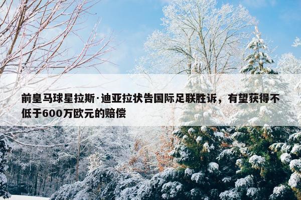 前皇马球星拉斯·迪亚拉状告国际足联胜诉，有望获得不低于600万欧元的赔偿