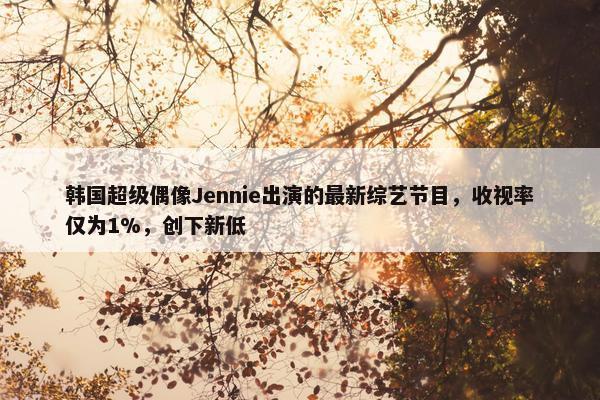 韩国超级偶像Jennie出演的最新综艺节目，收视率仅为1%，创下新低