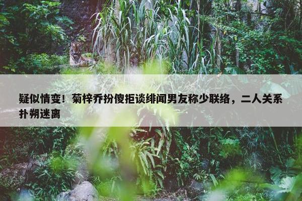 疑似情变！菊梓乔扮傻拒谈绯闻男友称少联络，二人关系扑朔迷离