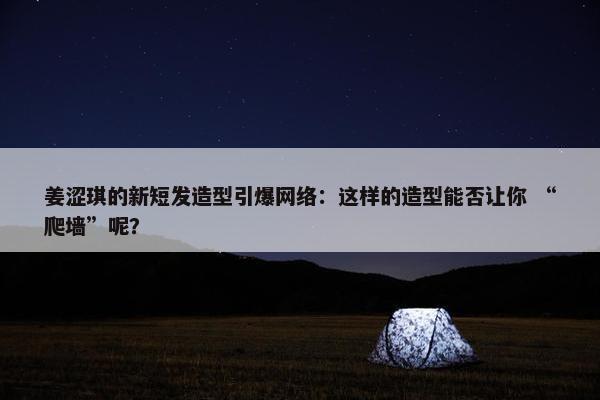 姜涩琪的新短发造型引爆网络：这样的造型能否让你 “爬墙”呢？