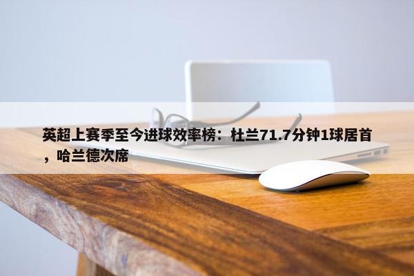 英超上赛季至今进球效率榜：杜兰71.7分钟1球居首，哈兰德次席