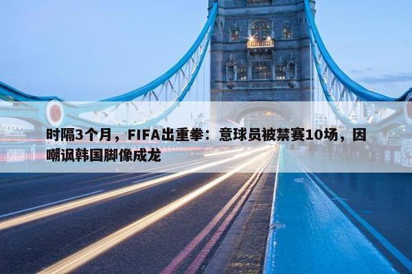 时隔3个月，FIFA出重拳：意球员被禁赛10场，因嘲讽韩国脚像成龙