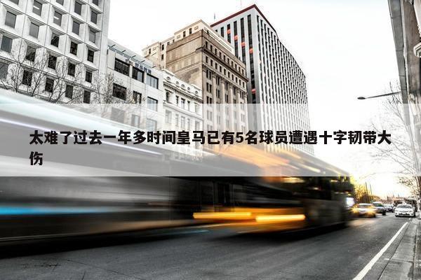 太难了过去一年多时间皇马已有5名球员遭遇十字韧带大伤