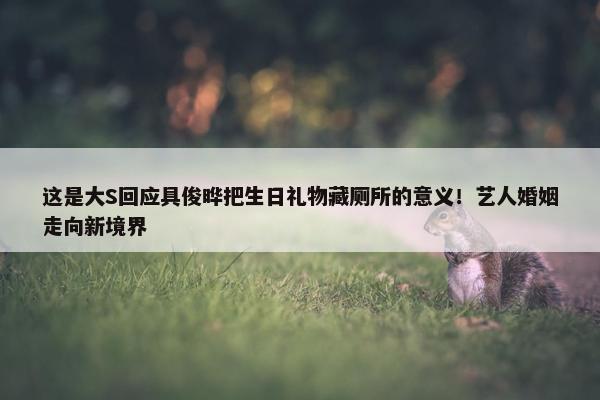 这是大S回应具俊晔把生日礼物藏厕所的意义！艺人婚姻走向新境界