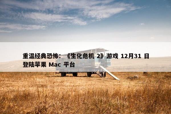 重温经典恐怖：《生化危机 2》游戏 12月31 日登陆苹果 Mac 平台