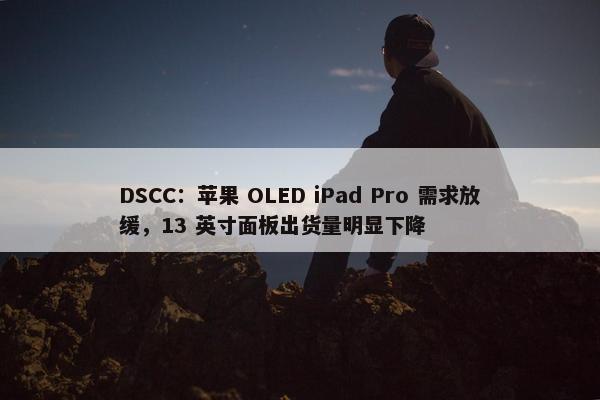 DSCC：苹果 OLED iPad Pro 需求放缓，13 英寸面板出货量明显下降