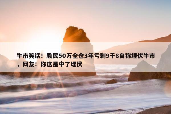 牛市笑话！股民50万全仓3年亏剩9千8自称埋伏牛市，网友：你这是中了埋伏