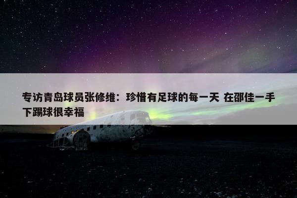 专访青岛球员张修维：珍惜有足球的每一天 在邵佳一手下踢球很幸福