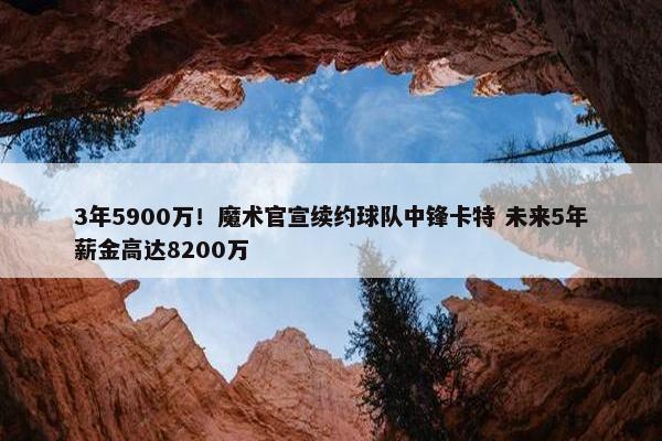 3年5900万！魔术官宣续约球队中锋卡特 未来5年薪金高达8200万