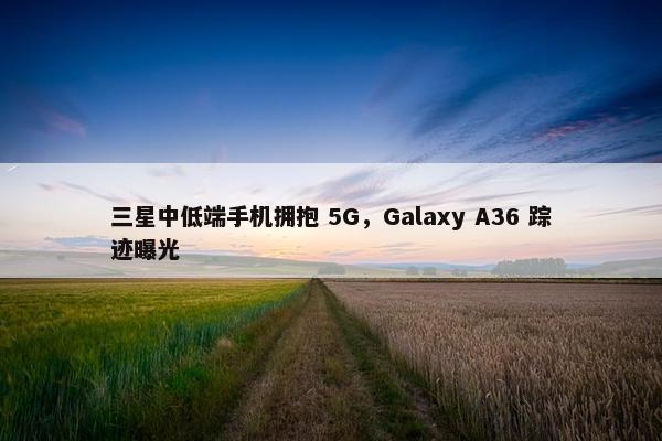 三星中低端手机拥抱 5G，Galaxy A36 踪迹曝光