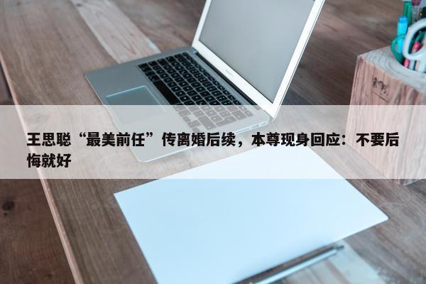 王思聪“最美前任”传离婚后续，本尊现身回应：不要后悔就好