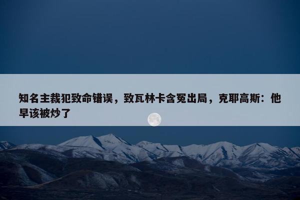 知名主裁犯致命错误，致瓦林卡含冤出局，克耶高斯：他早该被炒了