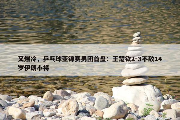 又爆冷，乒乓球亚锦赛男团首盘：王楚钦2-3不敌14岁伊朗小将