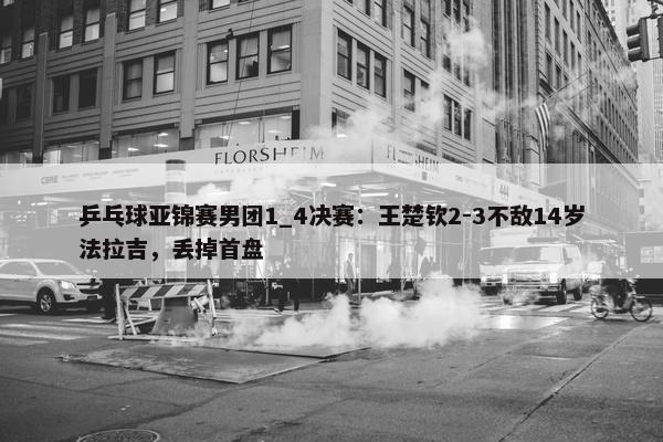 乒乓球亚锦赛男团1_4决赛：王楚钦2-3不敌14岁法拉吉，丢掉首盘