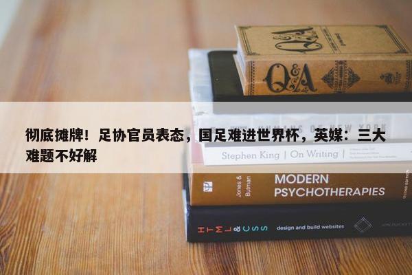 彻底摊牌！足协官员表态，国足难进世界杯，英媒：三大难题不好解