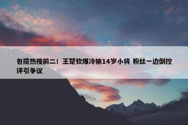 包揽热搜前二！王楚钦爆冷输14岁小将 粉丝一边倒控评引争议