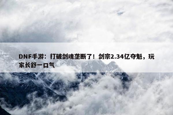 DNF手游：打破剑魂垄断了！剑宗2.34亿夺魁，玩家长舒一口气