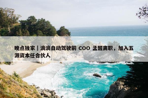 晚点独家｜滴滴自动驾驶前 COO 孟醒离职，加入五源资本任合伙人