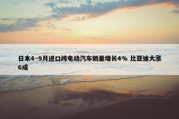 日本4~9月进口纯电动汽车销量增长4% 比亚迪大涨6成