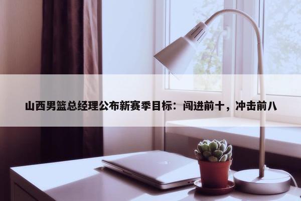 山西男篮总经理公布新赛季目标：闯进前十，冲击前八