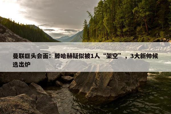 曼联巨头会面：滕哈赫疑似被1人“架空”，3大新帅候选出炉